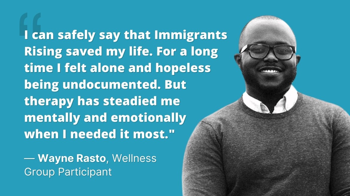 "I can safely say that Immigrants Rising saved my life. For a long time I felt alone and hopeless being undocumented. But therapy has steadied me mentally and emotionally when I needed it most." Wayne Rasto, Wellness Group Participant