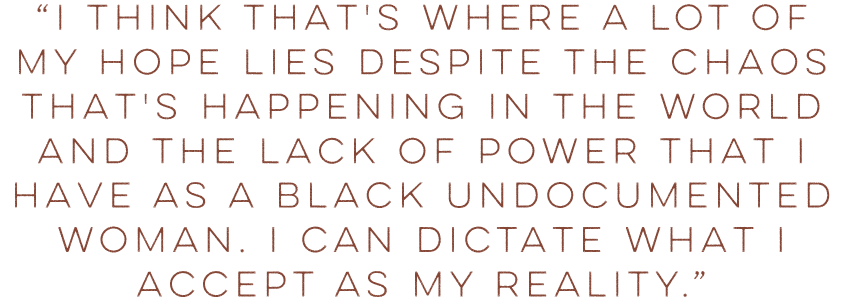 Shirleen's Quote: “I think that's where a lot of my hope lies despite the chaos that's happening in the world and the lack of power that I have as a Black undocumented woman. I can dictate what I accept as my reality.”
