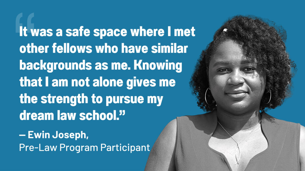 "It was a safe space where I met other fellows who have similar backgrounds as me. Knowing that I am not alone gives me the strength to pursue my dream law school.” — Ewin Joseph, 2023 Pre-Law Program Participant
