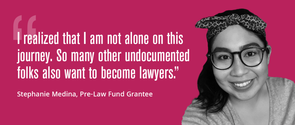 "I realized that I am not alone on this journey. So many other undocumented folks also want to become lawyers." — Stephanie Medina, Pre-Law Fund Grantee