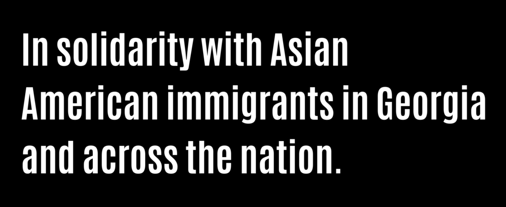 In solidarity with Asian American immigrants in Georgia and across the nation.